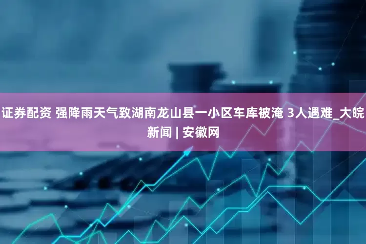 证券配资 强降雨天气致湖南龙山县一小区车库被淹 3人遇难_大皖新闻 | 安徽网