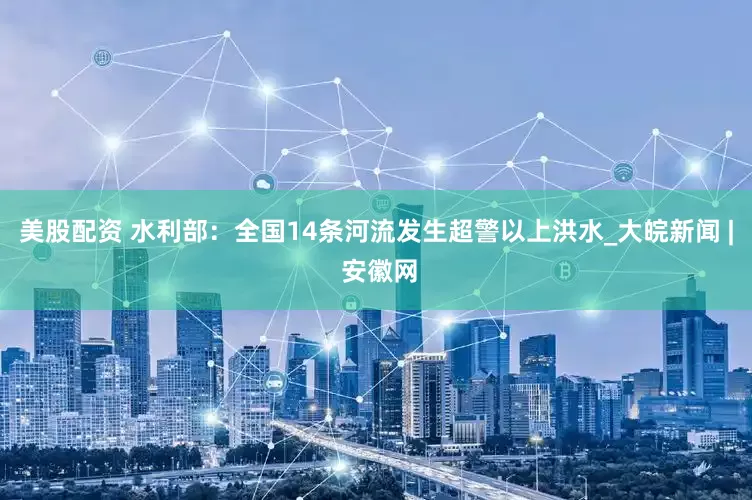 美股配资 水利部：全国14条河流发生超警以上洪水_大皖新闻 | 安徽网