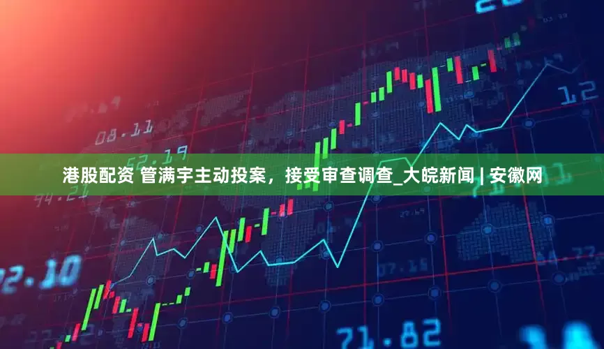 港股配资 管满宇主动投案，接受审查调查_大皖新闻 | 安徽网