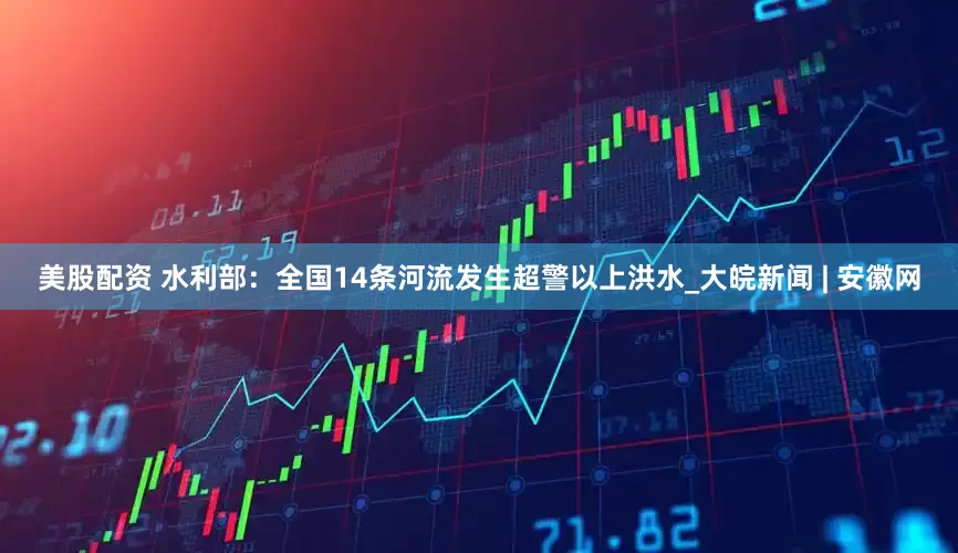 美股配资 水利部：全国14条河流发生超警以上洪水_大皖新闻 | 安徽网