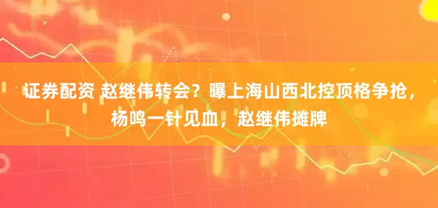 证券配资 赵继伟转会？曝上海山西北控顶格争抢，杨鸣一针见血，赵继伟摊牌