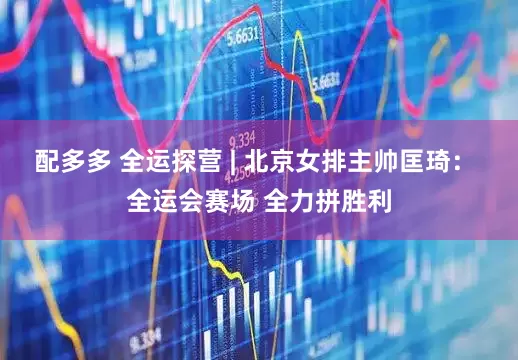 配多多 全运探营 | 北京女排主帅匡琦： 全运会赛场 全力拼胜利