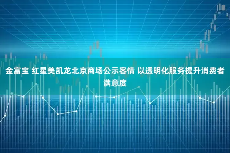 金富宝 红星美凯龙北京商场公示客情 以透明化服务提升消费者满意度