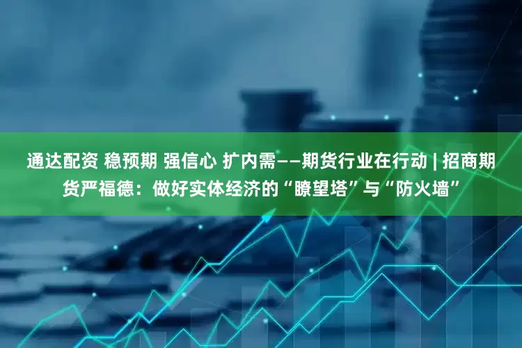 通达配资 稳预期 强信心 扩内需——期货行业在行动 | 招商期货严福德：做好实体经济的“瞭望塔”与“防火墙”