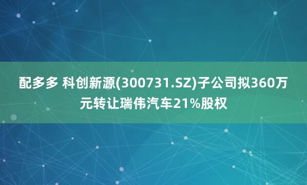 配多多 科创新源(300731.SZ)子公司拟360万元转让瑞伟汽车21%股权
