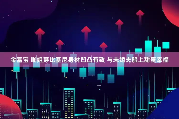 金富宝 啪姐穿比基尼身材凹凸有致 与未婚夫船上甜蜜幸福