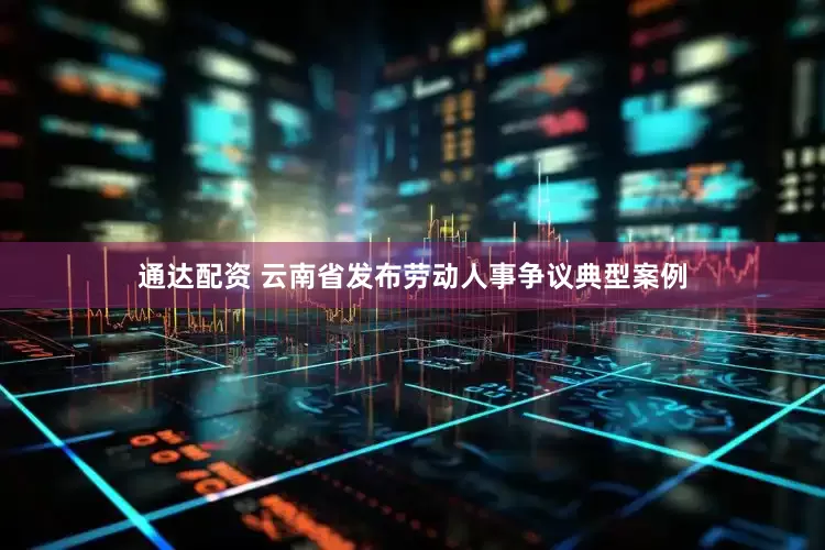 通达配资 云南省发布劳动人事争议典型案例