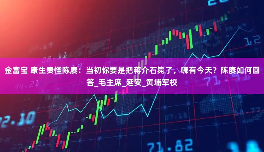 金富宝 康生责怪陈赓：当初你要是把蒋介石毙了，哪有今天？陈赓如何回答_毛主席_延安_黄埔军校