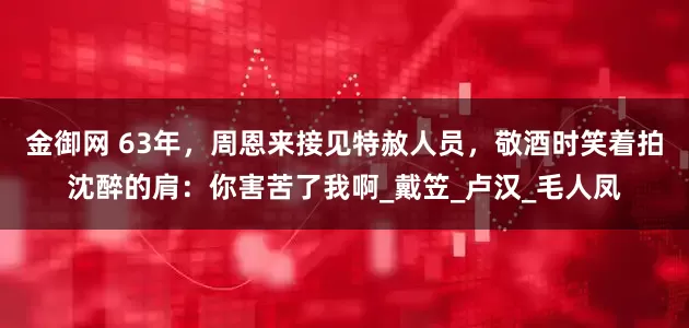金御网 63年，周恩来接见特赦人员，敬酒时笑着拍沈醉的肩：你害苦了我啊_戴笠_卢汉_毛人凤
