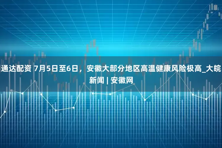 通达配资 7月5日至6日，安徽大部分地区高温健康风险极高_大皖新闻 | 安徽网