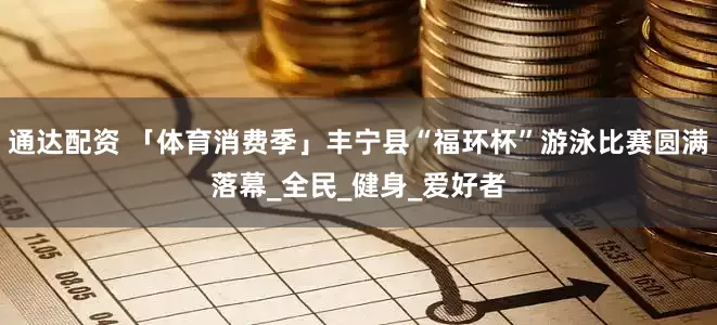 通达配资 「体育消费季」丰宁县“福环杯”游泳比赛圆满落幕_全民_健身_爱好者