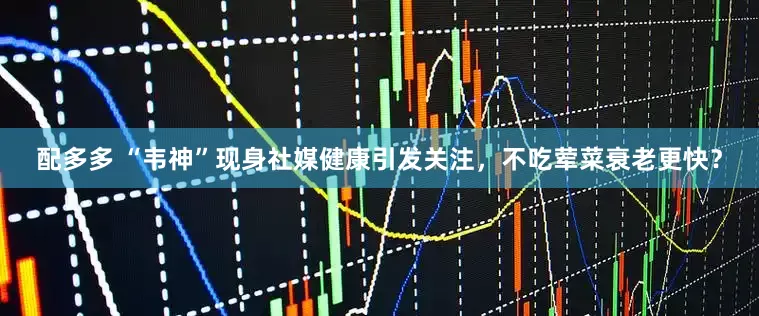 配多多 “韦神”现身社媒健康引发关注，不吃荤菜衰老更快？