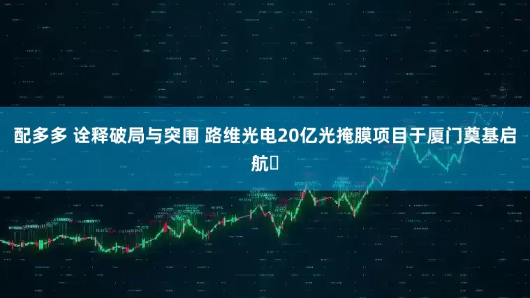 配多多 诠释破局与突围 路维光电20亿光掩膜项目于厦门奠基启航​