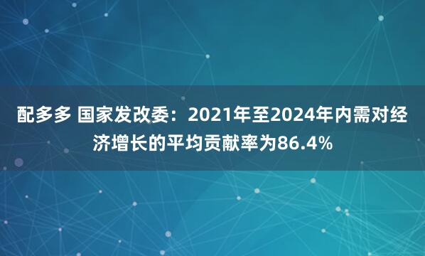 配多多 国家发改委：2021年至2024年内需对经济增长的平均贡献率为86.4%