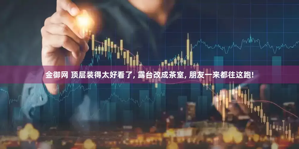 金御网 顶层装得太好看了, 露台改成茶室, 朋友一来都往这跑!