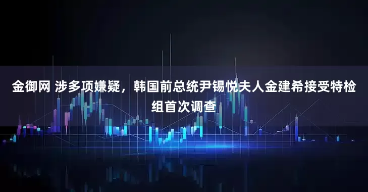金御网 涉多项嫌疑，韩国前总统尹锡悦夫人金建希接受特检组首次调查