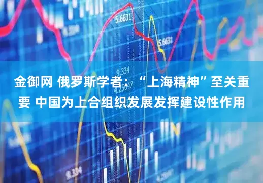 金御网 俄罗斯学者：“上海精神”至关重要 中国为上合组织发展发挥建设性作用