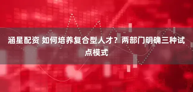 涵星配资 如何培养复合型人才？两部门明确三种试点模式
