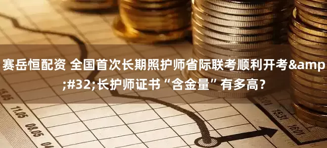赛岳恒配资 全国首次长期照护师省际联考顺利开考 长护师证书“含金量”有多高？