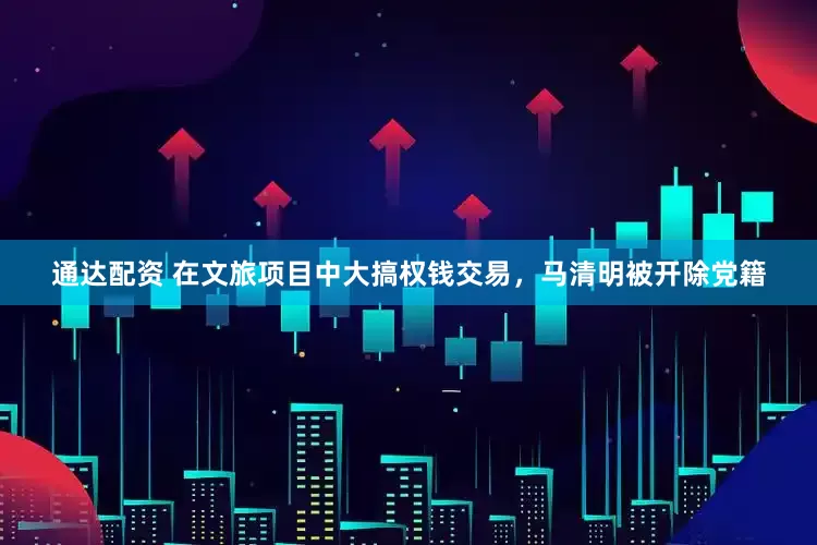 通达配资 在文旅项目中大搞权钱交易，马清明被开除党籍