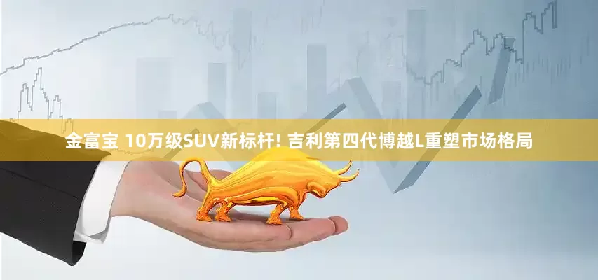 金富宝 10万级SUV新标杆! 吉利第四代博越L重塑市场格局