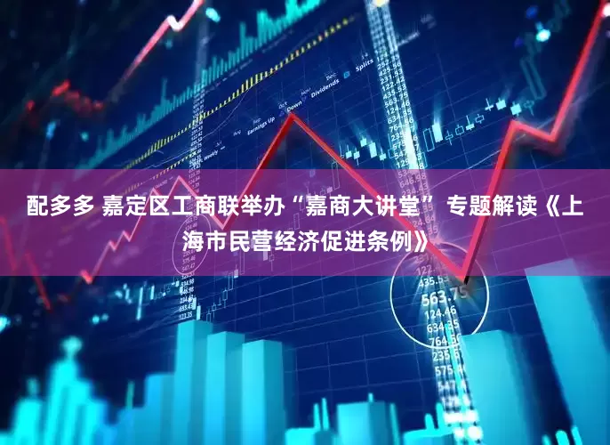 配多多 嘉定区工商联举办“嘉商大讲堂” 专题解读《上海市民营经济促进条例》
