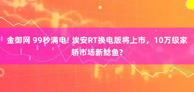 金御网 99秒满电! 埃安RT换电版将上市，10万级家轿市场新鲶鱼?