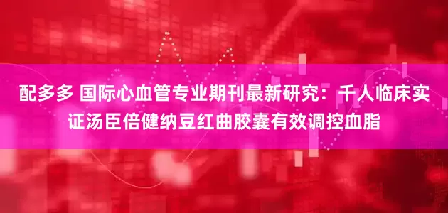 配多多 国际心血管专业期刊最新研究：千人临床实证汤臣倍健纳豆红曲胶囊有效调控血脂
