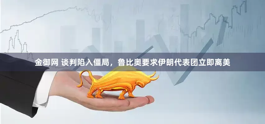 金御网 谈判陷入僵局，鲁比奥要求伊朗代表团立即离美